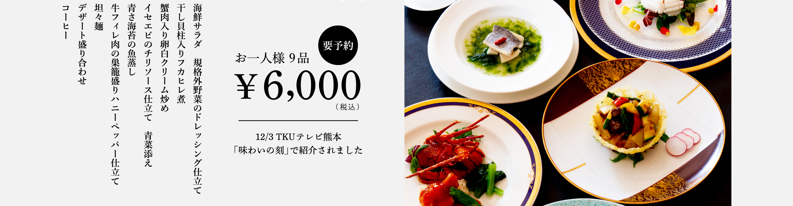 【要予約】お一人様9品¥6,000（税込）／12/3TKUテレビ熊本「味わいの刻」で紹介されました。／海鮮サラダ 規格外野菜のドレッシング仕立て／干し貝柱入りフカヒレ煮／蟹肉入り卵白クリーム炒め／イセエビのチリソース仕立て 青菜添え／青さ海苔の魚蒸し／牛フィレ肉の巣籠盛りハニーペッパー仕立て／坦々麺／デザート盛り合わせ／コーヒー