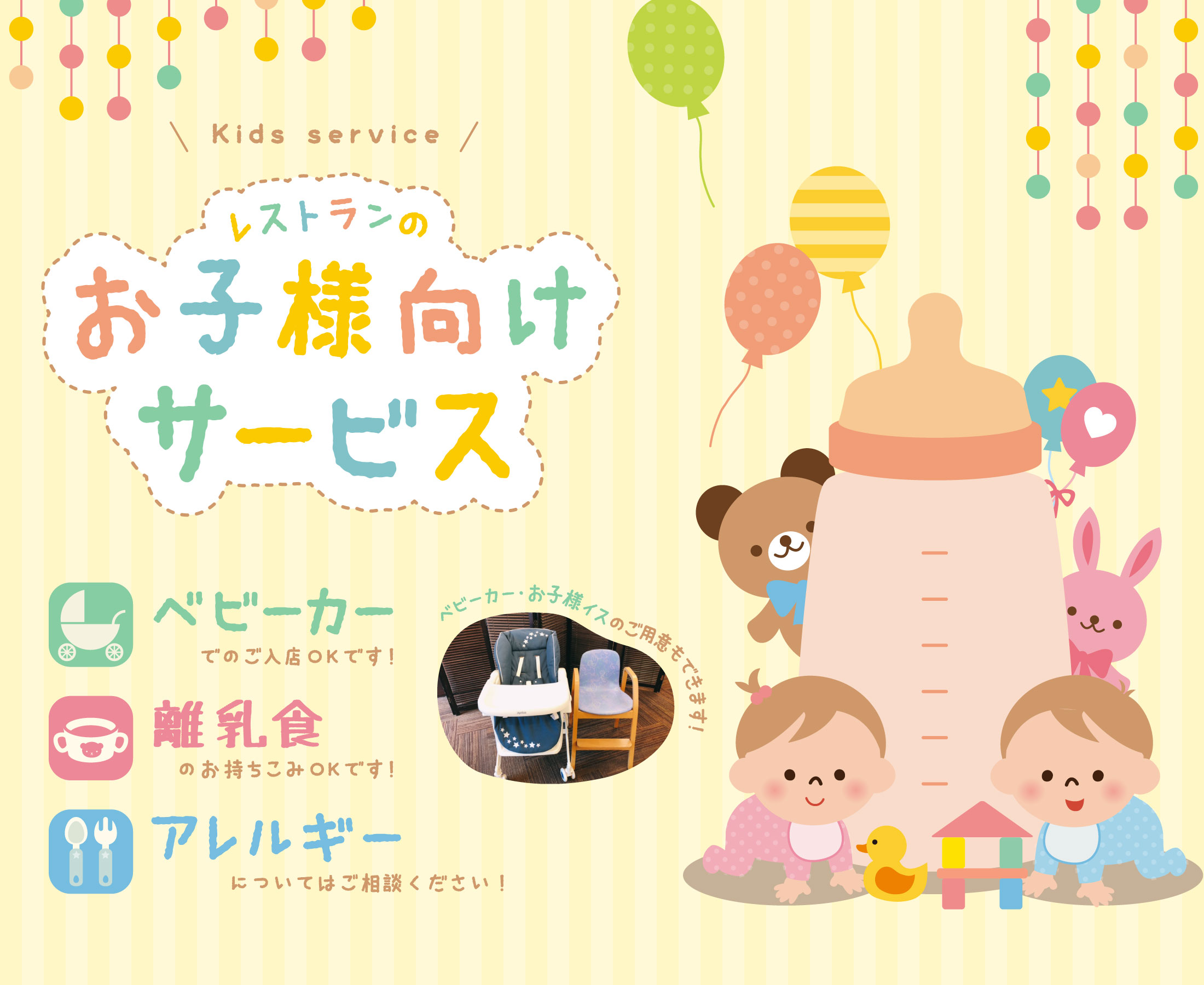 【レストランのお子様向けサービス】ベビーカー入店可（ベビーカー・お子様イスのご用意可）／離乳食持込可／アレルギー相談