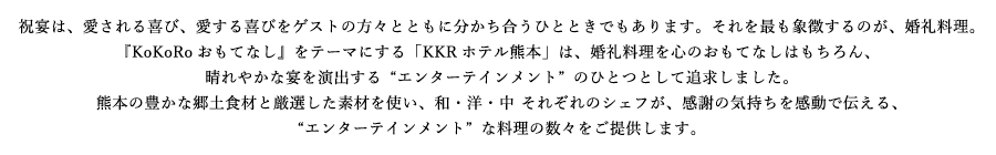 祝宴は、愛される喜び、愛する喜びをゲストの方々とともに分かち合うひとときでもあります。それを最も象徴するのが、婚礼料理。『KoKoRoおもてなし』をテーマにする「KKRホテル熊本」は、婚礼料理を心のおもてなしはもちろん、晴れやかな宴を演出する“エンターテインメント”のひとつとして追求しました。熊本の豊かな郷土食材と厳選した素材を使い、和・洋・中それぞれのシェフが、感謝の気持ちを感動で伝える、“エンターテインメント”な料理の数々をご提供します。
