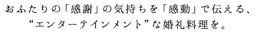 おふたりの「感謝」の気持ちを「感動」で伝える、“エンターテインメント”な婚礼料理を。